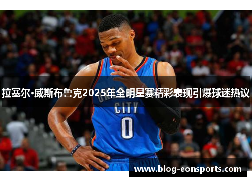 拉塞尔·威斯布鲁克2025年全明星赛精彩表现引爆球迷热议