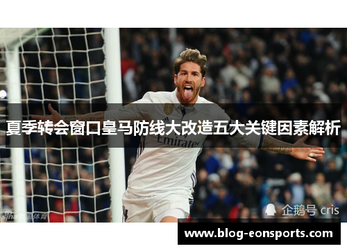 夏季转会窗口皇马防线大改造五大关键因素解析