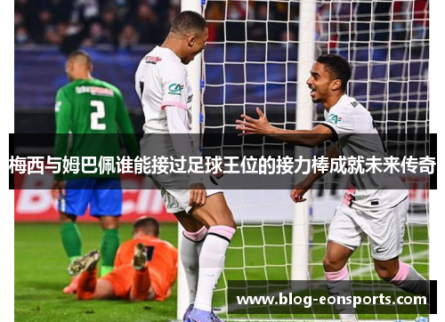 梅西与姆巴佩谁能接过足球王位的接力棒成就未来传奇