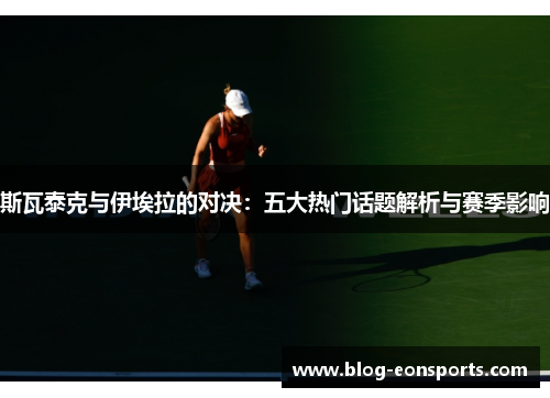 斯瓦泰克与伊埃拉的对决：五大热门话题解析与赛季影响
