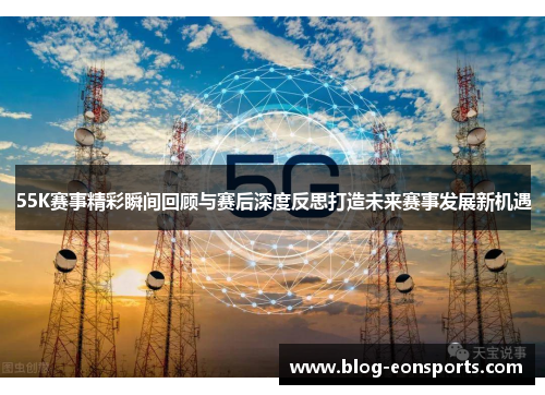 55K赛事精彩瞬间回顾与赛后深度反思打造未来赛事发展新机遇