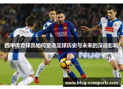 西甲传奇球员如何塑造足球历史与未来的深远影响 西甲传奇球员如何塑造足球历史与未来的深远影响