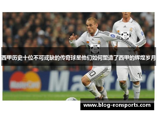 西甲历史十位不可或缺的传奇球星他们如何塑造了西甲的辉煌岁月 西甲历史十位不可或缺的传奇球星他们如何塑造了西甲的辉煌岁月