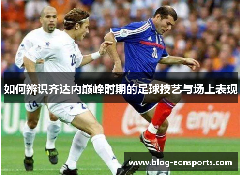 如何辨识齐达内巅峰时期的足球技艺与场上表现 如何辨识齐达内巅峰时期的足球技艺与场上表现
