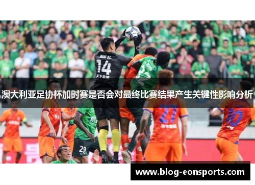 澳大利亚足协杯加时赛是否会对最终比赛结果产生关键性影响分析
